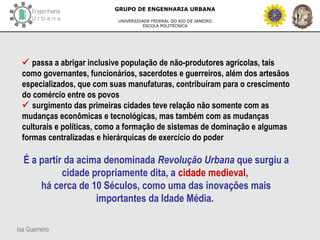 Isa Guerreiro
GRUPO DE ENGENHARIA URBANA
UNIVERSIDADE FEDERAL DO RIO DE JANEIRO
ESCOLA POLITÉCNICA
 passa a abrigar inclusive população de não-produtores agrícolas, tais
como governantes, funcionários, sacerdotes e guerreiros, além dos artesãos
especializados, que com suas manufaturas, contribuíram para o crescimento
do comércio entre os povos
 surgimento das primeiras cidades teve relação não somente com as
mudanças econômicas e tecnológicas, mas também com as mudanças
culturais e políticas, como a formação de sistemas de dominação e algumas
formas centralizadas e hierárquicas de exercício do poder
É a partir da acima denominada Revolução Urbana que surgiu a
cidade propriamente dita, a cidade medieval,
há cerca de 10 Séculos, como uma das inovações mais
importantes da Idade Média.
 