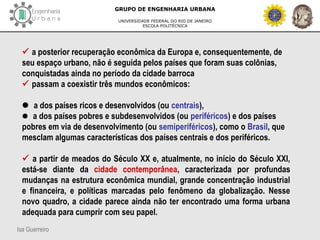 Isa Guerreiro
GRUPO DE ENGENHARIA URBANA
UNIVERSIDADE FEDERAL DO RIO DE JANEIRO
ESCOLA POLITÉCNICA
 a posterior recuperação econômica da Europa e, consequentemente, de
seu espaço urbano, não é seguida pelos países que foram suas colônias,
conquistadas ainda no período da cidade barroca
 passam a coexistir três mundos econômicos:
 a dos países ricos e desenvolvidos (ou centrais),
 a dos países pobres e subdesenvolvidos (ou periféricos) e dos países
pobres em via de desenvolvimento (ou semiperiféricos), como o Brasil, que
mesclam algumas características dos países centrais e dos periféricos.
 a partir de meados do Século XX e, atualmente, no início do Século XXI,
está-se diante da cidade contemporânea, caracterizada por profundas
mudanças na estrutura econômica mundial, grande concentração industrial
e financeira, e políticas marcadas pelo fenômeno da globalização. Nesse
novo quadro, a cidade parece ainda não ter encontrado uma forma urbana
adequada para cumprir com seu papel.
 