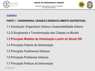 Isa Guerreiro
GRUPO DE ENGENHARIA URBANA
UNIVERSIDADE FEDERAL DO RIO DE JANEIRO
ESCOLA POLITÉCNICA
SUMÁRIO
PARTE 1 – ENGENHARIAS, CIDADES E DESENVOLVIMENTO SUSTENTÁVEL
1.1 Introdução: Engenharia Urbana e Sustentabilidade Urbana
1.2 O Surgimento e Transformação das Cidades no Mundo
1.3 Principais Modelos de Urbanização a partir do Século XIX
1.4 Principais Fatores de Urbanização
1.5 Principais Fenômenos Urbanos
1.6 Principais Problemas Urbanos
1.7 Principais Práticas de Intervenção
 