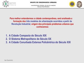Isa Guerreiro
GRUPO DE ENGENHARIA URBANA
UNIVERSIDADE FEDERAL DO RIO DE JANEIRO
ESCOLA POLITÉCNICA
Para melhor entendermos a cidade contemporânea, será analisada a
formação dos três modelos de urbanização ocorridos a partir da
Revolução Industrial, origem dos principais problemas urbanos que
conhecemos:
1. A Cidade Compacta do Século XIX
2. O Sistema Metropolitano do Século XX
3. A Cidade Conurbada Extensa Policêntrica do Século XXI
 