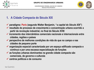 Isa Guerreiro
GRUPO DE ENGENHARIA URBANA
UNIVERSIDADE FEDERAL DO RIO DE JANEIRO
ESCOLA POLITÉCNICA
1. A Cidade Compacta do Século XIX
 paradigma: Paris (segundo Walter Benjamin, “a capital do Século XIX”)
 resultado do processo de crescimento e concentração urbana ocorrido a
partir da revolução industrial, no final do Século XVIII
 incremento dos intercâmbios comerciais nacionais e internacionais entre
cidades, regiões e países
 perspectiva de melhores condições de vida do que no campo e nas
cidades de pequeno porte
 organização espacial caracterizada por um espaço edificado compacto e
contínuo e por uma escassa especialização de funções
 as funções urbanas dominantes na grande cidade compacta são
comerciais, de governo e culturais
 centros políticos e de consumo
 