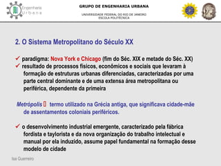Isa Guerreiro
GRUPO DE ENGENHARIA URBANA
UNIVERSIDADE FEDERAL DO RIO DE JANEIRO
ESCOLA POLITÉCNICA
2. O Sistema Metropolitano do Século XX
 paradigma: Nova York e Chicago (fim do Séc. XIX e metade do Séc. XX)
 resultado de processos físicos, econômicos e sociais que levaram à
formação de estruturas urbanas diferenciadas, caracterizadas por uma
parte central dominante e de uma extensa área metropolitana ou
periférica, dependente da primeira
Metrópolis  termo utilizado na Grécia antiga, que significava cidade-mãe
de assentamentos coloniais periféricos.
 o desenvolvimento industrial emergente, caracterizado pela fábrica
fordista e taylorista e da nova organização do trabalho intelectual e
manual por ela induzido, assume papel fundamental na formação desse
modelo de cidade
 
