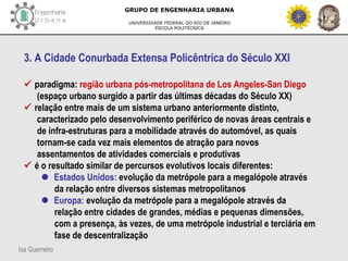 Isa Guerreiro
GRUPO DE ENGENHARIA URBANA
UNIVERSIDADE FEDERAL DO RIO DE JANEIRO
ESCOLA POLITÉCNICA
3. A Cidade Conurbada Extensa Policêntrica do Século XXI
 paradigma: região urbana pós-metropolitana de Los Angeles-San Diego
(espaço urbano surgido a partir das últimas décadas do Século XX)
 relação entre mais de um sistema urbano anteriormente distinto,
caracterizado pelo desenvolvimento periférico de novas áreas centrais e
de infra-estruturas para a mobilidade através do automóvel, as quais
tornam-se cada vez mais elementos de atração para novos
assentamentos de atividades comerciais e produtivas
 é o resultado similar de percursos evolutivos locais diferentes:
 Estados Unidos: evolução da metrópole para a megalópole através
da relação entre diversos sistemas metropolitanos
 Europa: evolução da metrópole para a megalópole através da
relação entre cidades de grandes, médias e pequenas dimensões,
com a presença, às vezes, de uma metrópole industrial e terciária em
fase de descentralização
 