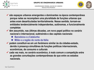 Isa Guerreiro
GRUPO DE ENGENHARIA URBANA
UNIVERSIDADE FEDERAL DO RIO DE JANEIRO
ESCOLA POLITÉCNICA
 são espaços urbanos emergentes e dominantes na época contemporânea
porque neles se recompõem uma pluralidade de funções urbanas que
antes eram desarticuladas territorialmente. Nesse sentido, tornam-se
entidades tendencialmente independentes, autônomas, e funcionalmente
completas
 têm assumido, nas últimas décadas, um novo papel político no cenário
nacional e internacional, subtraindo-o das capitais nacionais:
 Barcelona e a Catalunha
 Milão e a região do norte da Itália
 podem constituir-se em um fenômeno similar às da cidades-estado,
devido à presença simultânea de funções políticas internacionais,
econômicas, de consumo e culturais
 cada vez mais, no cenário econômico, é mais comum a competição entre
as grandes conurbações contemporâneas do que entre os estados
nacionais.
 