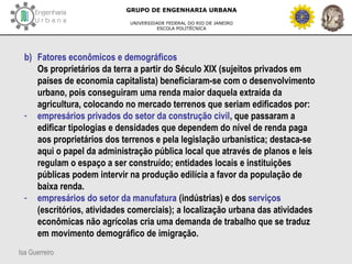 Isa Guerreiro
GRUPO DE ENGENHARIA URBANA
UNIVERSIDADE FEDERAL DO RIO DE JANEIRO
ESCOLA POLITÉCNICA
b) Fatores econômicos e demográficos
Os proprietários da terra a partir do Século XIX (sujeitos privados em
países de economia capitalista) beneficiaram-se com o desenvolvimento
urbano, pois conseguiram uma renda maior daquela extraída da
agricultura, colocando no mercado terrenos que seriam edificados por:
- empresários privados do setor da construção civil, que passaram a
edificar tipologias e densidades que dependem do nível de renda paga
aos proprietários dos terrenos e pela legislação urbanística; destaca-se
aqui o papel da administração pública local que através de planos e leis
regulam o espaço a ser construído; entidades locais e instituições
públicas podem intervir na produção edilícia a favor da população de
baixa renda.
- empresários do setor da manufatura (indústrias) e dos serviços
(escritórios, atividades comerciais); a localização urbana das atividades
econômicas não agrícolas cria uma demanda de trabalho que se traduz
em movimento demográfico de imigração.
 