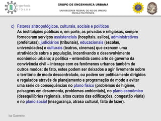 Isa Guerreiro
GRUPO DE ENGENHARIA URBANA
UNIVERSIDADE FEDERAL DO RIO DE JANEIRO
ESCOLA POLITÉCNICA
c) Fatores antropológicos, culturais, sociais e políticos
As instituições públicas e, em parte, as privadas e religiosas, sempre
forneceram serviços assistenciais (hospitais, asilos), administrativos
(prefeituras), judiciários (tribunais), educacionais (escolas,
universidades) e culturais (teatros, cinemas) que exercem uma
atratividade sobre a população, incentivando o desenvolvimento
econômico urbano; a política – entendida como arte de governo da
convivência civil – interage com os fenômenos urbanos também de
outros modos: de fato, estes podem ser deixados a agir livremente sobre
o território de modo descontrolado, ou podem ser politicamente dirigidos
e regulados através de planejamento e programação de modo a evitar
uma série de consequências no plano físico (problemas de higiene,
paisagens em desarmonia, problemas ambientais), no plano econômico
(desequilíbrios regionais, altos custos das edificações, congestão viária)
e no plano social (insegurança, atraso cultural, falta de lazer).
 