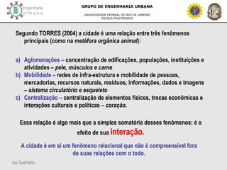 Isa Guerreiro
GRUPO DE ENGENHARIA URBANA
UNIVERSIDADE FEDERAL DO RIO DE JANEIRO
ESCOLA POLITÉCNICA
Segundo TORRES (2004) a cidade é uma relação entre três fenômenos
principais (como na metáfora orgânica animal):
a) Aglomerações – concentração de edificações, populações, instituições e
atividades – pele, músculos e carne
b) Mobilidade – redes de infra-estrutura e mobilidade de pessoas,
mercadorias, recursos naturais, resíduos, informações, dados e imagens
– sistema circulatório e esqueleto
c) Centralização – centralização de elementos físicos, trocas econômicas e
interações culturais e políticas – coração.
Essa relação é algo mais que a simples somatória desses fenômenos: é o
efeito de sua interação.
A cidade é em si um fenômeno relacional que não é compreensível fora
de suas relações com o todo.
 