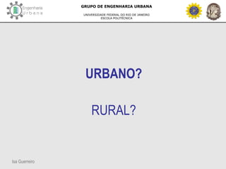 Isa Guerreiro
GRUPO DE ENGENHARIA URBANA
UNIVERSIDADE FEDERAL DO RIO DE JANEIRO
ESCOLA POLITÉCNICA
URBANO?
RURAL?
 
