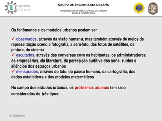 Isa Guerreiro
GRUPO DE ENGENHARIA URBANA
UNIVERSIDADE FEDERAL DO RIO DE JANEIRO
ESCOLA POLITÉCNICA
Os fenômenos e os modelos urbanos podem ser
 observados, através da visão humana, mas também através de meios de
representação como a fotografia, a aerofoto, das fotos de satélites, da
pintura, do cinema
 escutados, através das conversas com os habitantes, os administradores,
os empresários, da literatura, da percepção auditiva dos sons, ruídos e
silêncios dos espaços urbanos
 mensurados, através do tato, do passo humano, da cartografia, dos
dados estatísticos e dos modelos matemáticos
No campo dos estudos urbanos, os problemas urbanos tem sido
considerados de três tipos:
 