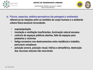 Isa Guerreiro
GRUPO DE ENGENHARIA URBANA
UNIVERSIDADE FEDERAL DO RIO DE JANEIRO
ESCOLA POLITÉCNICA
a) Físicos, espaciais, estético-perceptivos (da paisagem) e ambientais
referem-se às relações entre os sentidos do corpo humano e o ambiente
urbano físico-sensível circundante:
• superpopulação
• insolação e ventilação insuficientes, iluminação natural escassa
• carência de espaços públicos abertos, falta de espaços para
pedestres e ciclovias
• fadiga excessiva nos deslocamentos entre residência e trabalho,
percursos complexos
• poluição sonora, poluição visual, hídrica e atmosférica, destruição
dos recursos naturais não renováveis
 