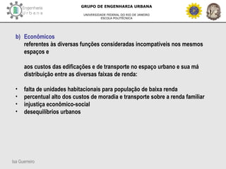 Isa Guerreiro
GRUPO DE ENGENHARIA URBANA
UNIVERSIDADE FEDERAL DO RIO DE JANEIRO
ESCOLA POLITÉCNICA
b) Econômicos
referentes às diversas funções consideradas incompatíveis nos mesmos
espaços e
aos custos das edificações e de transporte no espaço urbano e sua má
distribuição entre as diversas faixas de renda:
• falta de unidades habitacionais para população de baixa renda
• percentual alto dos custos de moradia e transporte sobre a renda familiar
• injustiça econômico-social
• desequilíbrios urbanos
 