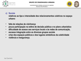 Isa Guerreiro
GRUPO DE ENGENHARIA URBANA
UNIVERSIDADE FEDERAL DO RIO DE JANEIRO
ESCOLA POLITÉCNICA
c) Sociais
relativos ao tipo e intensidade dos relacionamentos coletivos no espaço
urbano:
• falta de relações de vizinhança
• pouca participação na esfera de decisão pública e no plano urbanístico
• dificuldade de acesso aos serviços locais e às redes de comunicação,
• escassa integração entre os diversos grupos sociais
• crise dos espaços públicos e dos lugares simbólicos da coletividade
• violência e insegurança.
 