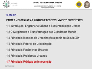 Isa Guerreiro
GRUPO DE ENGENHARIA URBANA
UNIVERSIDADE FEDERAL DO RIO DE JANEIRO
ESCOLA POLITÉCNICA
SUMÁRIO
PARTE 1 – ENGENHARIAS, CIDADES E DESENVOLVIMENTO SUSTENTÁVEL
1.1 Introdução: Engenharia Urbana e Sustentabilidade Urbana
1.2 O Surgimento e Transformação das Cidades no Mundo
1.3 Principais Modelos de Urbanização a partir do Século XIX
1.4 Principais Fatores de Urbanização
1.5 Principais Fenômenos Urbanos
1.6 Principais Problemas Urbanos
1.7 Principais Práticas de Intervenção
 