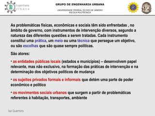 Isa Guerreiro
GRUPO DE ENGENHARIA URBANA
UNIVERSIDADE FEDERAL DO RIO DE JANEIRO
ESCOLA POLITÉCNICA
As problemáticas físicas, econômicas e sociais têm sido enfrentadas , no
âmbito de governo, com instrumentos de intervenção diversos, segundo a
natureza das diferentes questões a serem tratadas. Cada instrumento
constitui uma prática, um meio ou uma técnica que persegue um objetivo,
ou são escolhas que são quase sempre políticas.
São atores:
• as entidades públicas locais (estados e municípios) – desenvolvem papel
relevante, mas não exclusivo, na formação das práticas de intervenção e na
determinação dos objetivos políticos de mudança
• os sujeitos privados formais e informais que detém uma parte de poder
econômico e político
• os movimentos sociais urbanos que surgem a partir de problemáticas
referentes à habitação, transportes, ambiente
 