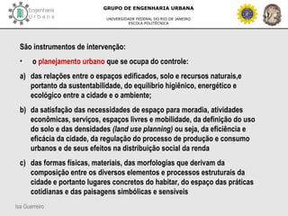 Isa Guerreiro
GRUPO DE ENGENHARIA URBANA
UNIVERSIDADE FEDERAL DO RIO DE JANEIRO
ESCOLA POLITÉCNICA
São instrumentos de intervenção:
• o planejamento urbano que se ocupa do controle:
a) das relações entre o espaços edificados, solo e recursos naturais,e
portanto da sustentabilidade, do equilíbrio higiênico, energético e
ecológico entre a cidade e o ambiente;
b) da satisfação das necessidades de espaço para moradia, atividades
econômicas, serviços, espaços livres e mobilidade, da definição do uso
do solo e das densidades (land use planning) ou seja, da eficiência e
eficácia da cidade, da regulação do processo de produção e consumo
urbanos e de seus efeitos na distribuição social da renda
c) das formas físicas, materiais, das morfologias que derivam da
composição entre os diversos elementos e processos estruturais da
cidade e portanto lugares concretos do habitar, do espaço das práticas
cotidianas e das paisagens simbólicas e sensíveis
 