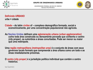 Isa Guerreiro
GRUPO DE ENGENHARIA URBANA
UNIVERSIDADE FEDERAL DO RIO DE JANEIRO
ESCOLA POLITÉCNICA
Definindo URBANO
urbe = cidade
Cidade – do latim civitas sf – complexo demográfico formado, social e
economicamente, por uma concentração populacional não agrícola.
As Nações Unidas definem uma aglomeração urbana (urban agglomeration)
como toda área construída ou densamente povoada que contenha o centro
(city proper), os subúrbios e áreas conurbadas. Pode ser menor ou maior
que uma metrópole.
Uma região metropolitana (metropolitan area) é o conjunto de áreas com seus
governos locais formais que compreende a área urbana como um todo e as
áreas imediatamente próximas.
O centro (city proper) é a jurisdição política individual que contém o centro
histórico.
 
