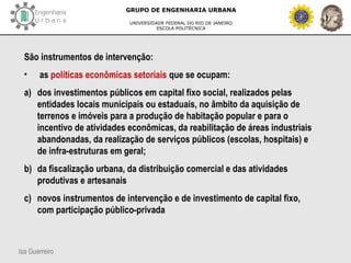 Isa Guerreiro
GRUPO DE ENGENHARIA URBANA
UNIVERSIDADE FEDERAL DO RIO DE JANEIRO
ESCOLA POLITÉCNICA
São instrumentos de intervenção:
• as políticas econômicas setoriais que se ocupam:
a) dos investimentos públicos em capital fixo social, realizados pelas
entidades locais municipais ou estaduais, no âmbito da aquisição de
terrenos e imóveis para a produção de habitação popular e para o
incentivo de atividades econômicas, da reabilitação de áreas industriais
abandonadas, da realização de serviços públicos (escolas, hospitais) e
de infra-estruturas em geral;
b) da fiscalização urbana, da distribuição comercial e das atividades
produtivas e artesanais
c) novos instrumentos de intervenção e de investimento de capital fixo,
com participação público-privada
 