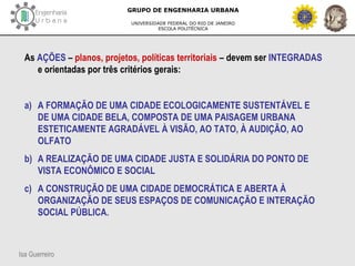 Isa Guerreiro
GRUPO DE ENGENHARIA URBANA
UNIVERSIDADE FEDERAL DO RIO DE JANEIRO
ESCOLA POLITÉCNICA
As AÇÕES – planos, projetos, políticas territoriais – devem ser INTEGRADAS
e orientadas por três critérios gerais:
a) A FORMAÇÃO DE UMA CIDADE ECOLOGICAMENTE SUSTENTÁVEL E
DE UMA CIDADE BELA, COMPOSTA DE UMA PAISAGEM URBANA
ESTETICAMENTE AGRADÁVEL À VISÃO, AO TATO, À AUDIÇÃO, AO
OLFATO
b) A REALIZAÇÃO DE UMA CIDADE JUSTA E SOLIDÁRIA DO PONTO DE
VISTA ECONÔMICO E SOCIAL
c) A CONSTRUÇÃO DE UMA CIDADE DEMOCRÁTICA E ABERTA À
ORGANIZAÇÃO DE SEUS ESPAÇOS DE COMUNICAÇÃO E INTERAÇÃO
SOCIAL PÚBLICA.
 