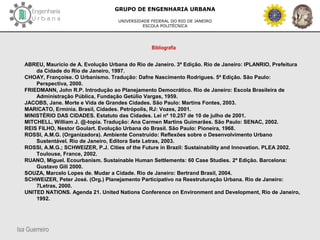 Isa Guerreiro
GRUPO DE ENGENHARIA URBANA
UNIVERSIDADE FEDERAL DO RIO DE JANEIRO
ESCOLA POLITÉCNICA
Bibliografia
ABREU, Maurício de A. Evolução Urbana do Rio de Janeiro. 3ª Edição. Rio de Janeiro: IPLANRIO, Prefeitura
da Cidade do Rio de Janeiro, 1997.
CHOAY, Françoise. O Urbanismo. Tradução: Dafne Nascimento Rodrigues. 5ª Edição. São Paulo:
Perspectiva, 2000.
FRIEDMANN, John R.P. Introdução ao Planejamento Democrático. Rio de Janeiro: Escola Brasileira de
Administração Pública, Fundação Getúlio Vargas, 1959.
JACOBS, Jane. Morte e Vida de Grandes Cidades. São Paulo: Martins Fontes, 2003.
MARICATO, Ermínia. Brasil, Cidades. Petrópolis, RJ: Vozes, 2001.
MINISTÉRIO DAS CIDADES. Estatuto das Cidades. Lei nº 10.257 de 10 de julho de 2001.
MITCHELL, William J. @-topia. Tradução: Ana Carmen Martins Guimarães. São Paulo: SENAC, 2002.
REIS FILHO, Nestor Goulart. Evolução Urbana do Brasil. São Paulo: Pioneira, 1968.
ROSSI, A.M.G. (Organizadora). Ambiente Construído: Reflexões sobre o Desenvolvimento Urbano
Sustentável. Rio de Janeiro, Editora Sete Letras, 2003.
ROSSI, A.M.G.; SCHWEIZER, P.J. Cities of the Future in Brazil: Sustainability and Innovation. PLEA 2002.
Toulouse, France, 2002.
RUANO, Miguel. Ecourbanism. Sustainable Human Settlements: 60 Case Studies. 2ª Edição. Barcelona:
Gustavo Gili 2000.
SOUZA, Marcelo Lopes de. Mudar a Cidade. Rio de Janeiro: Bertrand Brasil, 2004.
SCHWEIZER, Peter José. (Org.) Planejamento Participativo na Reestruturação Urbana. Rio de Janeiro:
7Letras, 2000.
UNITED NATIONS. Agenda 21. United Nations Conference on Environment and Development, Rio de Janeiro,
1992.
 