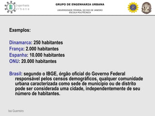 Isa Guerreiro
GRUPO DE ENGENHARIA URBANA
UNIVERSIDADE FEDERAL DO RIO DE JANEIRO
ESCOLA POLITÉCNICA
Exemplos:
Dinamarca: 250 habitantes
França: 2.000 habitantes
Espanha: 10.000 habitantes
ONU: 20.000 habitantes
Brasil: segundo o IBGE, órgão oficial do Governo Federal
responsável pelos censos demográficos, qualquer comunidade
urbana caracterizada como sede de município ou de distrito
pode ser considerada uma cidade, independentemente de seu
número de habitantes.
 