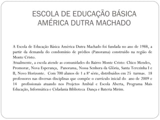 ESCOLA DE EDUCAÇÃO BÁSICA AMÉRICA DUTRA MACHADO A Escola de Educação Básica América Dutra Machado foi fundada no ano de 1988, a partir da demanda do condomínio de prédios (Panorama) construído na região de Monte Cristo. Atualmente, a escola atende as comunidades do Bairro Monte Cristo: Chico Mendes,  Promorar, Nova Esperança,  Panorama, Nossa Senhora da Glória, Santa Terezinha I e II, Novo Horizonte.  Com 700 alunos de 1 a 8ª série, distribuídos em 25  turmas.  18 professores nas diversas disciplinas que compõe o currículo inicial do  ano de 2009 e 14  profissionais atuando nos Projetos Ambial e Escola Aberta, Programa Mais Educação, Informática e Cidadania Biblioteca  Dança e Bateria Mirim. 