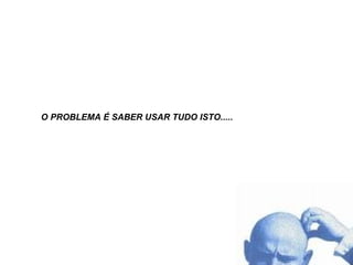 O PROBLEMA É SABER USAR TUDO ISTO..... 