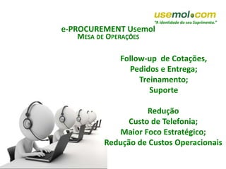 “A identidade do seu Suprimento.”
e-PROCUREMENT Usemol
MESA DE OPERAÇÕES
Follow-up de Cotações,
Pedidos e Entrega;
Treinamento;
Suporte
Redução
Custo de Telefonia;
Maior Foco Estratégico;
Redução de Custos Operacionais
 