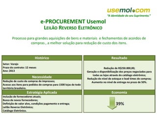 “A identidade do seu Suprimento.”
e-PROCUREMENT Usemol
LEILÃO REVERSO ELETRÔNICO
Processo para grandes aquisições de bens e materiais e fechamentos de acordos de
compras , a melhor solução para redução de custo dos itens.
 