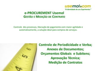 “A identidade do seu Suprimento.”
e-PROCUREMENT Usemol
GESTÃO E MEDIÇÃO DE CONTRATO
Controle de Periodicidade e Verba;
Anexos de Documentos;
Orçamentos Globais e Subitens;
Aprovação Técnica;
Medição de Contratos
Controle dos processos, liberação de pagamento com maior agilidade e
automaticamente, a solução ideal para compras de serviços.
 