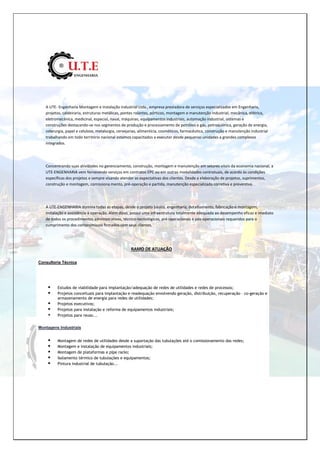 A UTE- Engenharia Montagem e instalação industrial Ltda., empresa prestadora de serviços especializados em Engenharia,
projetos, caldeiraria, estruturas metálicas, pontes rolantes, pórticos, montagem e manutenção industrial, mecânica, elétrica,
eletromecânica, medicinal, especial, naval, máquinas, equipamentos industriais, automação industrial, sistemas e
construções destacando-se nos segmentos de produção e processamento de petróleo e gás, petroquímica, geração de energia,
siderurgia, papel e celulose, metalurgia, cervejarias, alimentícia, cosméticos, farmacêutica, construção e manutenção industrial
trabalhando em todo território nacional estamos capacitados a executar desde pequenas unidades a grandes complexos
integrados.
Concentrando suas atividades no gerenciamento, construção, montagem e manutenção em setores vitais da economia nacional, a
UTE-ENGENHARIA vem fornecendo serviços em contratos EPC ou em outras modalidades contratuais, de acordo às condições
específicas dos projetos e sempre visando atender as expectativas dos clientes. Desde a elaboração de projetos, suprimentos,
construção e montagem, comissiona mento, pré-operação e partida, manutenção especializada corretiva e preventiva.
A UTE-ENGENHARIA domina todas as etapas, desde o projeto básico, engenharia, detalhamento, fabricação e montagem,
instalação e assistência à operação. Além disso, possui uma infraestrutura totalmente adequada ao desempenho eficaz e imediato
de todos os procedimentos administrativos, técnico-tecnológicos, pré-operacionais e pós-operacionais requeridos para o
cumprimento dos compromissos firmados com seus clientes.
RAMO DE ATUAÇÃO
Consultoria Técnica
 Estudos de viabilidade para implantação/adequação de redes de utilidades e redes de processos;
 Projetos conceituais para implantação e readequação envolvendo geração, distribuição, recuperação – co-geração e
armazenamento de energia para redes de utilidades;
 Projetos executivos;
 Projetos para instalação e reforma de equipamentos industriais;
 Projetos para reuso...
Montagens Industriais
 Montagem de redes de utilidades desde a suportação das tubulações até o comissionamento das redes;
 Montagem e instalação de equipamentos industriais;
 Montagem de plataformas e pipe racks;
 Isolamento térmico de tubulações e equipamentos;
 Pintura industrial de tubulação...
 