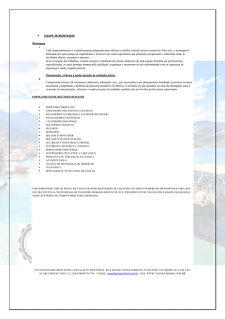  EQUIPE DE MONTAGEM
Montagem

Cada empreendimento é cuidadosamente planejado para oferecer a melhor solução técnica-comercial. Para isso, a montagem é
planejada por uma equipe de engenheiros e técnicos com vasta experiência que planejam, programam e controlam todas as
atividades diárias, semanais e mensais.
Já na execução dos trabalhos, visando sempre à satisfação do cliente, dispomos de uma equipe formada por profissionais
especializadas, os quais primam sempre pela qualidade, segurança e encontram-se em conformidade com os requisitos de
segurança e saúde exigidos pela lei.
Manutenção, reforma e modernização de unidades fabris.

Compreende serviços de mecânica, caldeiraria, tubulação e etc., que associados a um planejamento detalhado, permitem as ações
necessárias à ampliação e melhoria do processo produtivo da fábrica. O exemplo do que acontece no caso da montagem, para a
execução de manutenções, reformas e modernizações de unidades também são envolvidos profissionais capacitados.
FORNEÇIMENTO DE RECURSOS HUMANOS
 INSPETORES SNQC E SNT
 ENGENHEIRO MECANICOS E ELETRICOS
 SOLDADORES TIG MIG MAG E ELETRODO REVESTIDO
 ENCANADORES INDUSTRIAIS
 CALDEIREIRO INDUSTRIAL
 ISOLADORES TÉRMICOS
 PINTORES
 PEDREIROS
 MECANICO MONTADOR
 MECANICO DE MANUTENÇÃO
 ELETRIÇISTA INDUSTRIAL E PREDIAL
 ELETRICISTA DE FORÇA E CONTROLE
 SERRALHEIRO INDUSTRIAL
 SUPERVISORES DE ELETRICA E MECANICA
 PROJETISTA DE TUBULAÇÃO E ELETRICA
 AJUDANTE GERAL
 TECNICO DE SEGURANÇA DO TRABALHO
 TELHADISTA
 MONTADOR DE ESTRUTURAS METALICAS
CONTAMOS HOJE COM UM BANCO DE TALENTOS ONDE MANTEMOS EM CADASTRO UM AMPLO NUMERO DE PROFISSIONAIS PARA QUE
EM UMA EVENTUAL NECESSIDADE DE UM RAPIDO REMANEJAMENTO DE M.O, PODEMOS CONTACTA-LOS COM A MAIOR FAÇILIDADE E
ASSIM SEM PERDA DE TEMPO SUPRIR VOSSA DEMANDA.
UTE-ENGENHARIA MONTAGEM E INSTALAÇÃO INDUSTRIAL RUA MANOEL TELES BARRETO, 29-CEP 07055-130-JARDIM VILA GALVÃO-
GUARULHOS-SP. FONE (11) 2358-6706/94770-7795 – E-MAIL: engenhariaute@bol.com.br – SITE: WWW.UTEENGENHARIA.COM.BR
 