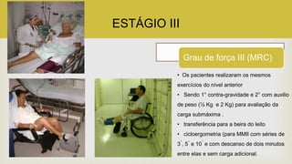 ESTÁGIO III
Grau de força III (MRC)
• Os pacientes realizaram os mesmos
exercícios do nível anterior
• Sendo 1° contra-gravidade e 2° com auxilio
de peso (½ Kg e 2 Kg) para avaliação da
carga submáxima .
• transferência para a beira do leito
• cicloergometria (para MMII com séries de
3 ́, 5 ́ e 10 ́ e com descanso de dois minutos
entre elas e sem carga adicional.
 