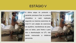 ESTÁGIO V
A última etapa do protocolo o
paciente precisava ficar na postura
ortostática e será realizada
seguindo os mesmos exercícios do
nível IV com adição de exercícios
de equilíbrio, transferência de peso
para os lados, para frente e para
trás e deambulação na UTI, não
sendo mensurada a distância
percorrida.
 