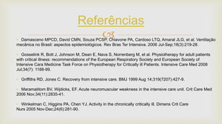 
Referências
• Damasceno MPCD, David CMN, Souza PCSP, Chiavone PA, Cardoso LTQ, Amaral JLG, et al. Ventilação
mecânica no Brasil: aspectos epidemiológicos. Rev Bras Ter Intensiva. 2006 Jul-Sep;18(3):219-28.
• Gosselink R, Bott J, Johnson M, Dean E, Nava S, Norrenberg M, et al. Physiotherapy for adult patients
with critical illness: recommendations of the European Respiratory Society and European Society of
Intensive Cara Medicine Task Force on Physiotherapy for Critically ill Patients. Intensive Care Med 2008
Jul;34(7): 1188-99.
• Griffiths RD, Jones C. Recovery from intensive care. BMJ 1999 Aug 14;319(7207):427-9.
• Maramatitom BV, Wijdicks, EF. Acute neuromuscular weakness in the intensive care unit. Crit Care Med
2006 Nov;34(11):2835-41.
• Winkelman C, Higgins PA, Chen YJ. Activity in the chronically critically ill. Dimens Crit Care
Nurs 2005 Nov-Dec;24(6):281-90.
 