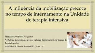 
A influência da mobilização precoce
no tempo de internamento na Unidade
de terapia intensiva
FELICIANO, Valéria de Araújo et al.
A influência da mobilização precoce no tempo de internamento na Unidade de
Terapia Intensiva.
ASSOBRAFIR Ciência. 2012 Ago;3(2):31-42 | 31
 