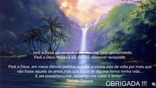 OBRIGADA !!!
“... pedi a Deus um consolo e ele deu-me uma oportunidade;
Pedi a Deus forças e ele fez-me conhecer renascida;
....
Pedi a Deus ,em meus últimos pedidos,apenas a minha vida de volta,por mais que
não fosse aquela de antes,mas que fosse de alguma forma minha vida...
E ele presenteou-me ,deixando-me voltar a andar! ”
Renata Passos
 
