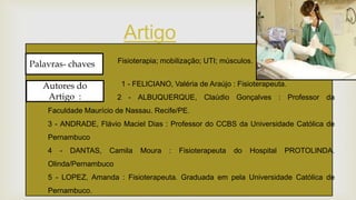 
Artigo
Palavras- chaves :
Autores do
Artigo :
1 - FELICIANO, Valéria de Araújo : Fisioterapeuta.
2 - ALBUQUERQUE, Claúdio Gonçalves : Professor da
Faculdade Maurício de Nassau. Recife/PE.
3 - ANDRADE, Flávio Maciel Dias : Professor do CCBS da Universidade Católica de
Pernambuco
4 - DANTAS, Camila Moura : Fisioterapeuta do Hospital PROTOLINDA.
Olinda/Pernambuco
5 - LOPEZ, Amanda : Fisioterapeuta. Graduada em pela Universidade Católica de
Pernambuco.
Fisioterapia; mobilização; UTI; músculos.
 