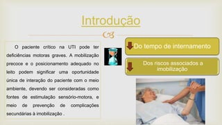 
Introdução
O paciente crítico na UTI pode ter
deficiências motoras graves. A mobilização
precoce e o posicionamento adequado no
leito podem significar uma oportunidade
única de interação do paciente com o meio
ambiente, devendo ser consideradas como
fontes de estimulação sensório-motora, e
meio de prevenção de complicações
secundárias à imobilização .
Dos riscos associados a
imobilização
Do tempo de desmame da VMDo tempo de internamento
 