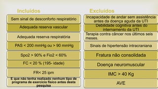 Adequada reserva vascular
Perda de apetite
PAS < 200 mmHg ou > 90 mmHg
FC < 20 % (195- idade)
Spo2 > 90% e Fio2 < 60%
Sem sinal de desconforto respiratório
FR< 25 ipm
Adequada reserva respiratória
E que não tenha realizado nenhum tipo de
programa de exercício físico antes desta
pesquisa
Incluídos Excluídos
Debilidade cognitiva antes do
internamento da UTI
Perda de apetite
Fratura não consolidada
IMC > 40 Kg
Doença neuromuscular
Incapacidade de andar sem assistência
antes da doença aguda da UTI
AVE
Sinais de hipertensão intracraniana
Terapia contra câncer nos últimos seis
meses.
 