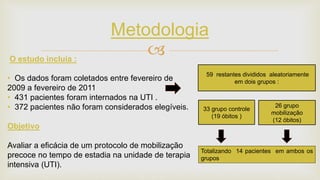 
Metodologia
O estudo incluia :
• Os dados foram coletados entre fevereiro de
2009 a fevereiro de 2011
• 431 pacientes foram internados na UTI .
• 372 pacientes não foram considerados elegíveis.
Objetivo
Avaliar a eficácia de um protocolo de mobilização
precoce no tempo de estadia na unidade de terapia
intensiva (UTI).
33 grupo controle
(19 óbitos )
26 grupo
mobilização
(12 óbitos)
59 restantes divididos aleatoriamente
em dois grupos :
Totalizando 14 pacientes em ambos os
grupos
 