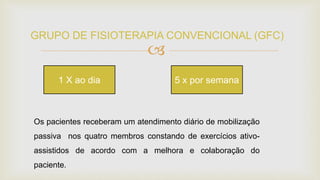 
GRUPO DE FISIOTERAPIA CONVENCIONAL (GFC)
Os pacientes receberam um atendimento diário de mobilização
passiva nos quatro membros constando de exercícios ativo-
assistidos de acordo com a melhora e colaboração do
paciente.
1 X ao dia 5 x por semana
 