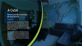 A C4SA
Nossa paixão a serviço
da sua marca
O que fazemos
A C4SA oferece diversos produtos que, combinados,
garantem uma comunicação eficiente e atrativa.
Nosso foco é atender sua marca como um todo,
desde os detalhes de um produto até o lançamento
dele e sua sustentação no mercado. Uma comunica-
ção pensada e planejada permite que você gaste
menos e use seu tempo com o que você faz de
melhor: seu produto.
Deixa que a C4SA se dedica a encontrar seu consu-
midor e mostrar pra ele que seu produto é o que ele
está procurando. Simples, descomplicado, da forma
que o seu cliente quer ver. Onde é melhor anunciar?
O que o cliente dele quer? Como informar melhor e
resolver pequenos problemas de forma criativa?
Cada cliente precisa de uma resposta e a C4SA está
aqui para responder.
 