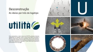 U
Para representar a nova marca da UTILITÀ, juntamos diversos
significados no símbolo, como o círculo, que indica circulação, a
letra U, canais, força, uma asa e caminhos. Esse círculo represen-
ta um grande canal de comunicação, que liga pessoas, empresas,
sejam elas pequenas ou grandes. É para todo tipo de pessoa e
reune tudo em um só lugar.
As ideias por trás do logotipo
Desconstrução
 