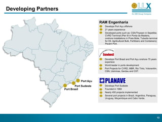 Developing Partners

                                             RAM Engenharia
                                               Develops Port Açu offshore
                                               21 years experience
                                               Developed ports such as: CSA/Thyssen in Sepetiba;
                                               CVRD Terminal (Pier III in Ponta da Madeira,
                                               onshore installations in Praia Mole; Tubarão terminal
                                               for Oil, Agrilcultural Bulk, Fertilizers and Containers);
                                               Pecém Port.




                                               Develops Port Brasil and Port Açu onshore 75 years
                                               experiece
                                               World leader in ports development
                                               Port Projects for CVRD, MBR, Rio Tinto, Votorantim,
                                               CSN, Usiminas, Gerdau and CST.



                                  Port Açu
                              Port Sudeste     Develops Port Sudeste
                      Port Brasil              Founded in 1969
                                               Nearly 450 projects implemented
                                               Several port projects in Brazil, Argentina, Paraguay,
                                               Uruguay, Moçambique and Cabo Verde.




                                                                                                       13
 