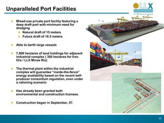 Unparalleled Port Facilities

    Mixed-use private port facility featuring a
    deep draft port with minimum need for
    dredging
        Natural draft of 15 meters
        Future draft of 18.5 meters

    Able to berth large vessels

    7,800 hectares of land holdings for adjacent
    industrial complex ( 300 hectares for Iron
    Ore / LLX Minas Rio)

    The thermal plant within the industrial
    complex will guarantee “inside-the-fence”
    energy availability based on the recent self-
    producer consortium regulation, even under
    a rationing scenario
                                                    10 hectares


    Has already been granted both
    environmental and construction licenses.

    Construction began in September, 07.



                                                                  17
 