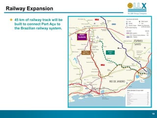 Railway Expansion

   45 km of railway track will be
   built to connect Port Açu to
   the Brazilian railway system.
                                     MMX
                                    Sudeste




                                              19
 