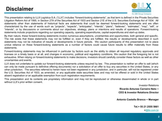 Disclaimer
This presentation relating to LLX Logística S.A. (“LLX”) includes “forward-looking statements”, as that term is defined in the Private Securities
Litigation Reform Act of 1995, in Section 27A of the Securities Act of 1933 and Section 21E of the U.S. Securities Exchange Act of 1934. All
statements other than statements of historical facts are statements that could be deemed forward-looking statements and are often
characterized by the use of words such as “projects”, “expects”, “anticipates”, “intends”, “plans”, “believes”, “estimates”, “may”, “will”, or
“intends”, or by discussions or comments about our objectives, strategy, plans or intentions and results of operations. Forward-looking
statements include projections regarding our operating capacity, operating expenditures, capital expenditures and start-up dates.
By their nature, these forward-looking statements involve numerous assumptions, uncertainties and opportunities, both general and specific.
The risk exists that these statements may not be fulfilled or, even if they are fulfilled, the results or developments described in such
statements may not be indicative of results or developments in future periods. We caution participants of this presentation not to place
undue reliance on these forward-looking statements as a number of factors could cause future results to differ materially from these
statements.
Forward-looking statements may be influenced in particular by factors such as the ability to obtain all required regulatory approvals and
licenses on a timely basis or at all, and changes in economic, political and regulatory conditions. We caution that the foregoing list is not
exhaustive. When relying on forward-looking statements to make decisions, investors should carefully consider these factors as well as other
uncertainties and events.
LLX does not undertake to update our forward-looking statements unless required by law. This presentation is neither an offer to sell (which
can only be made pursuant to definitive offering documents) nor a solicitation of an offer to buy any securities in the United States, or any
other jurisdiction. The securities referred to herein have not been registered in any jurisdiction, and in particular, will not be registered under
the U.S. Securities Act of 1933, as amended, or any applicable state securities laws and may not be offered or sold in the United States
absent registration or an applicable exemption from such registration requirements.
This presentation and its contents are proprietary information and may not be reproduced or otherwise disseminated in whole or in part
without LLX’s prior written consent.
                                                                                                                                  Investor Relations
                                                                                                             Ricardo Antunes Carneiro Neto –
                                                                                                            CEO & Investor Relations Director

                                                                                                           Antonio Castello Branco – Manager

                                                                                                                            Tel.+ 55 21 2555 5661
                                                                                                                                     ir@llx.com.br

                                                                                                                                                   2
 