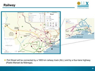 Railway




  Port Brasil will be connected by a 1800 km railway track (ALL) and by a four-lane highway
 (Padre Manoel da Nóbrega).

                                                                                              26
 
