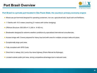 Port Brasil Overview

Port Brasil is a private port located in São Paulo State, the country’s primary economy engine

    Mixed-use port terminal designed for operating containers, iron ore, agricultural bulk, liquid bulk and fertilizers;


    11 Berths with 18.5 meters (reaching 21 meters with further dredging)


    Offshore Structure: 500,000 m² (1,240 m X 403 m);


    Breakwater designed for extreme weather conditions by specialized international consultancies;


    Access bridge with 3 lanes prepared for heavy haul and with area for multiple conveyor belts and pipes;


    Exceptionally large yard area;


    Fully compliant with ISPS Code;


    Direct link to railway (ALL) and a four-lane highway (Padre Manoel da Nobrega);


    Located outside public port area, strong competitive advantage due to reduced costs.




                                                                                                                           28
 