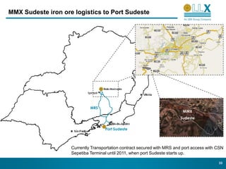 MMX Sudeste iron ore logistics to Port Sudeste




                            Igarapé




                             MRS
                                                                           MMX
                                                                         Sudeste

                                      Port Sudeste




                    Currently Transportation contract secured with MRS and port access with CSN
                    Sepetiba Terminal until 2011, when port Sudeste starts up.

                                                                                            33
 